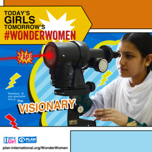 Watch them fly! Theyâre the leaders, teachers, role models, heroines of the future. Meet tomorrowâs wonder women: girls transforming their communities and looking to make the world a better place, one day at a time. Roksana, 18, from Bangladesh persuaded her parents to put the marriage off as her school exams were just around the corner. Maybe it was fate, but not long after, Roksana saw an advert for an eye doctor training course being organised for free under Plan Internationalâs Girl Power Project. So she applied and was selected for the three-month course, eventually doing so well in her exams that she was invited to do another three months. Roksana honed her skills and was appointed as a trainee nurse at a local eye hospital. Through her hard work, she soon snagged the role of ophthalmic assistant. Today, Roksana helps support her family and has earned the respect of everyone in her community. She even has a place at the Open University to continue her education.